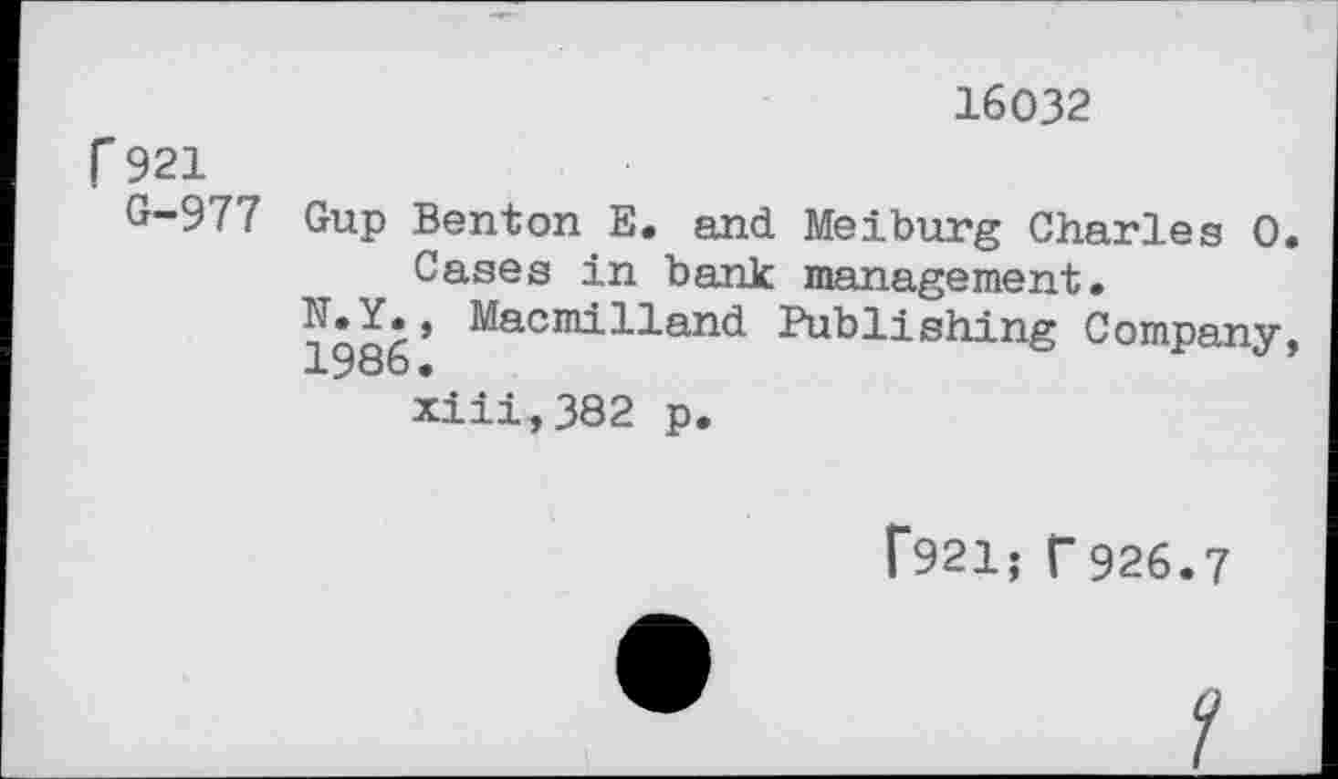 ﻿16032
r 921
G-977
Gup Benton E. and Meiburg Charles 0 Cases in bank management.
^•7., Macmilland Publishing Company xiii,382 p.
f921; f926.7